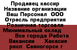 Продавец-кассир › Название организации ­ Ваш Персонал, ООО › Отрасль предприятия ­ Розничная торговля › Минимальный оклад ­ 15 000 - Все города Работа » Вакансии   . Хакасия респ.,Саяногорск г.